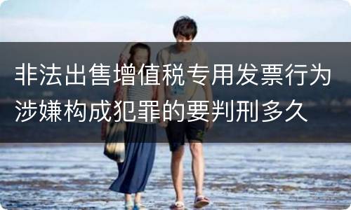 非法出售增值税专用发票行为涉嫌构成犯罪的要判刑多久