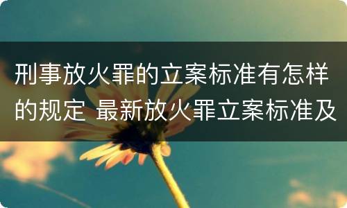 刑事放火罪的立案标准有怎样的规定 最新放火罪立案标准及量刑