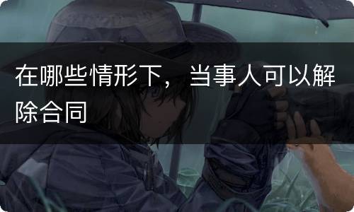 在哪些情形下，当事人可以解除合同