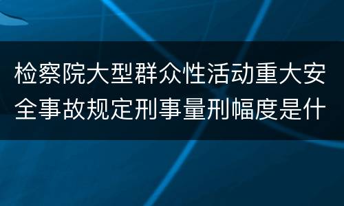 检察院大型群众性活动重大安全事故规定刑事量刑幅度是什么