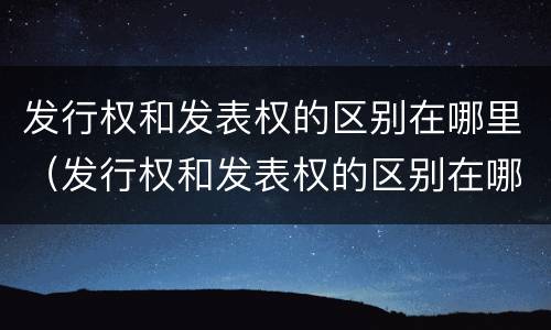 发行权和发表权的区别在哪里（发行权和发表权的区别在哪里呢）
