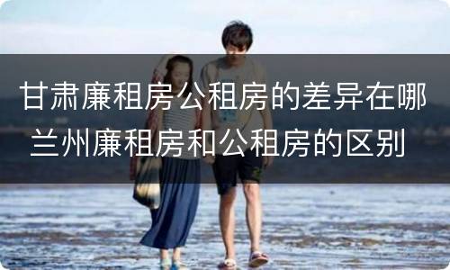 甘肃廉租房公租房的差异在哪 兰州廉租房和公租房的区别