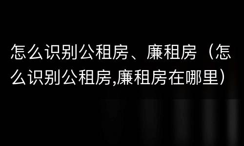 怎么识别公租房、廉租房（怎么识别公租房,廉租房在哪里）