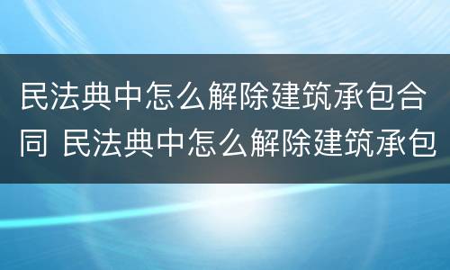 民法典中怎么解除建筑承包合同 民法典中怎么解除建筑承包合同的规定