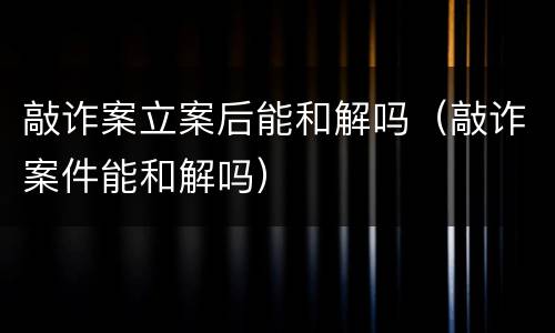 敲诈案立案后能和解吗（敲诈案件能和解吗）