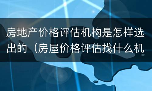 房地产价格评估机构是怎样选出的（房屋价格评估找什么机构）
