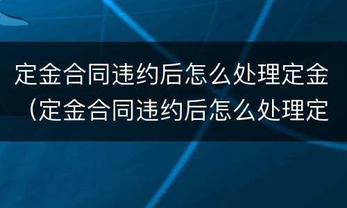定金合同违约后怎么处理定金（定金合同违约后怎么处理定金退款）