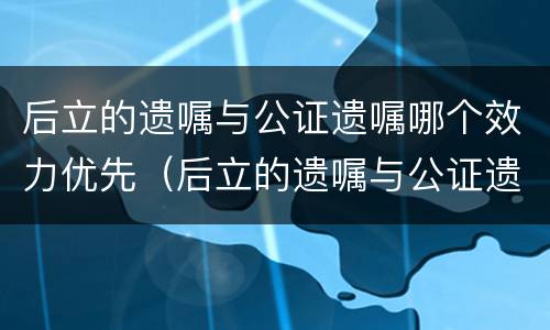 后立的遗嘱与公证遗嘱哪个效力优先（后立的遗嘱与公证遗嘱哪个效力优先一点）