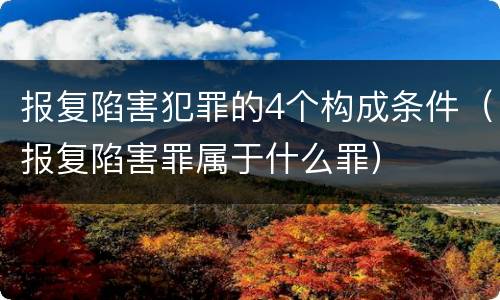 报复陷害犯罪的4个构成条件（报复陷害罪属于什么罪）