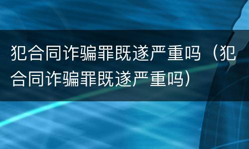 犯合同诈骗罪既遂严重吗（犯合同诈骗罪既遂严重吗）