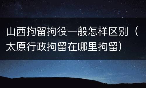 山西拘留拘役一般怎样区别（太原行政拘留在哪里拘留）
