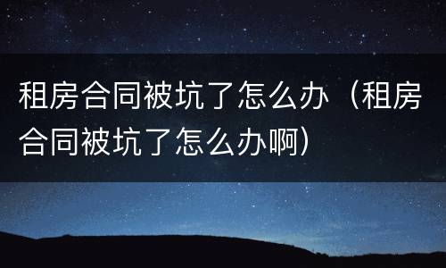 租房合同被坑了怎么办（租房合同被坑了怎么办啊）
