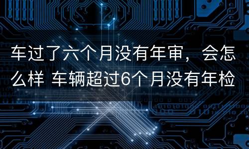 车过了六个月没有年审，会怎么样 车辆超过6个月没有年检再去检会怎么样