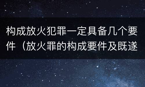 构成放火犯罪一定具备几个要件(放火罪的构成要件及既遂标准)