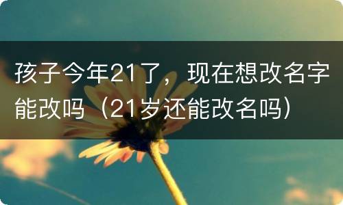 孩子今年21了，现在想改名字能改吗（21岁还能改名吗）