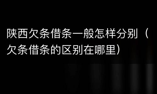 陕西欠条借条一般怎样分别（欠条借条的区别在哪里）