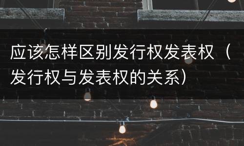 应该怎样区别发行权发表权（发行权与发表权的关系）