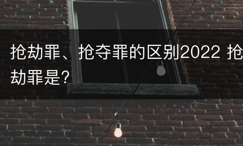 抢劫罪、抢夺罪的区别2022 抢劫罪是?