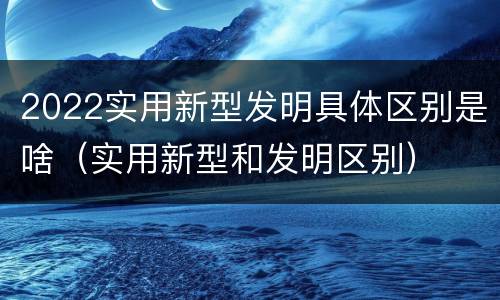2022实用新型发明具体区别是啥（实用新型和发明区别）