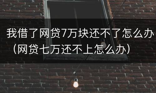 我借了网贷7万块还不了怎么办（网贷七万还不上怎么办）