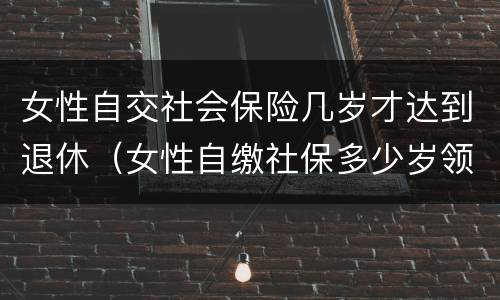 女性自交社会保险几岁才达到退休（女性自缴社保多少岁领养老金）