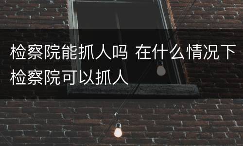 检察院能抓人吗 在什么情况下检察院可以抓人