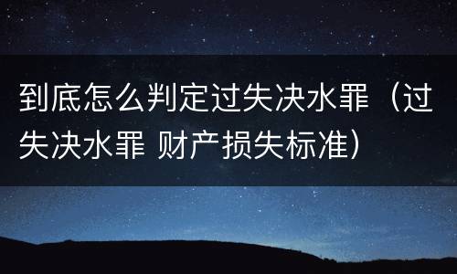 到底怎么判定过失决水罪（过失决水罪 财产损失标准）