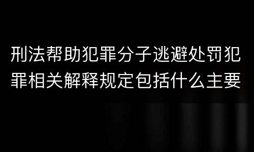 刑法帮助犯罪分子逃避处罚犯罪相关解释规定包括什么主要内容