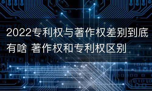 2022专利权与著作权差别到底有啥 著作权和专利权区别