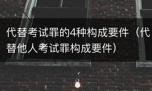 代替考试罪的4种构成要件（代替他人考试罪构成要件）