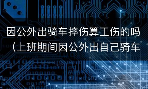 因公外出骑车摔伤算工伤的吗（上班期间因公外出自己骑车摔伤算工伤吗）