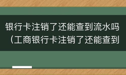 银行卡注销了还能查到流水吗（工商银行卡注销了还能查到流水吗）