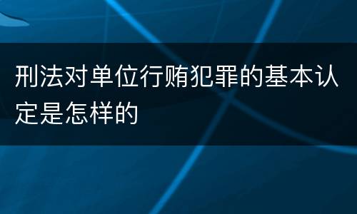 刑法对单位行贿犯罪的基本认定是怎样的