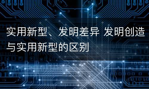 实用新型、发明差异 发明创造与实用新型的区别