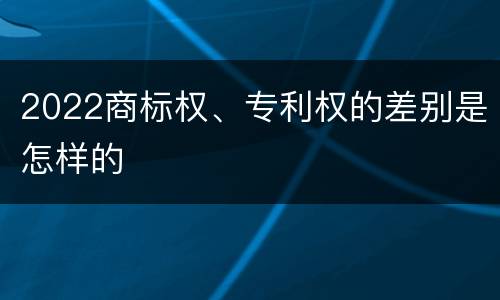 2022商标权、专利权的差别是怎样的