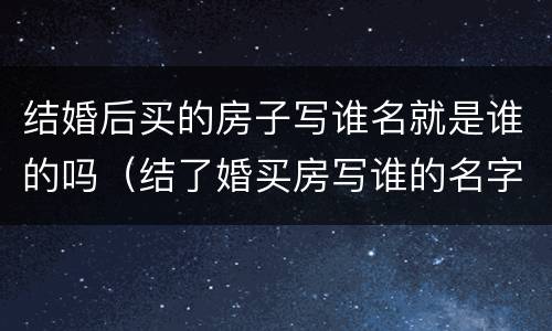 结婚后买的房子写谁名就是谁的吗（结了婚买房写谁的名字都一样吗）