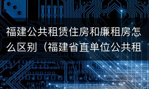 福建公共租赁住房和廉租房怎么区别（福建省直单位公共租赁住房）