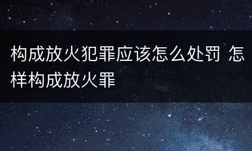 构成放火犯罪应该怎么处罚 怎样构成放火罪