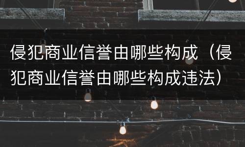 侵犯商业信誉由哪些构成（侵犯商业信誉由哪些构成违法）
