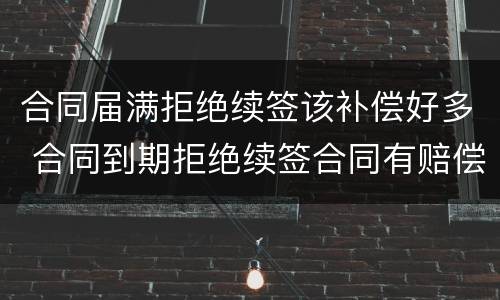合同届满拒绝续签该补偿好多 合同到期拒绝续签合同有赔偿吗