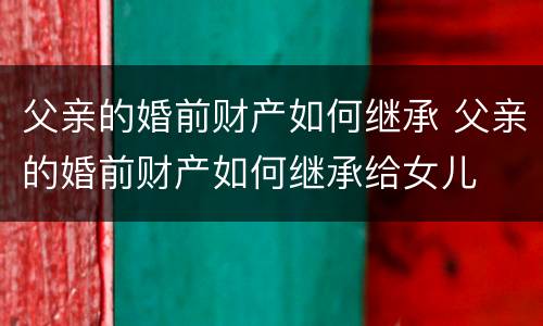 父亲的婚前财产如何继承 父亲的婚前财产如何继承给女儿
