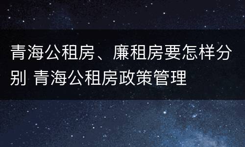 青海公租房、廉租房要怎样分别 青海公租房政策管理