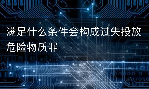 满足什么条件会构成过失投放危险物质罪