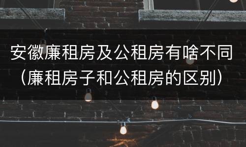 安徽廉租房及公租房有啥不同（廉租房子和公租房的区别）