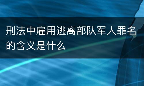 刑法中雇用逃离部队军人罪名的含义是什么
