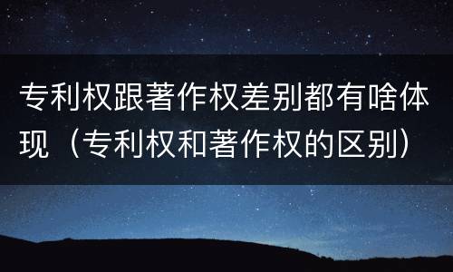专利权跟著作权差别都有啥体现（专利权和著作权的区别）
