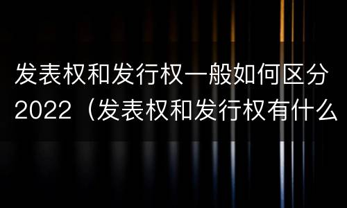 发表权和发行权一般如何区分2022（发表权和发行权有什么区别）