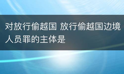 对放行偷越国 放行偷越国边境人员罪的主体是