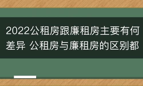 2022公租房跟廉租房主要有何差异 公租房与廉租房的区别都在此,别再搞错了!