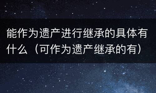 能作为遗产进行继承的具体有什么（可作为遗产继承的有）